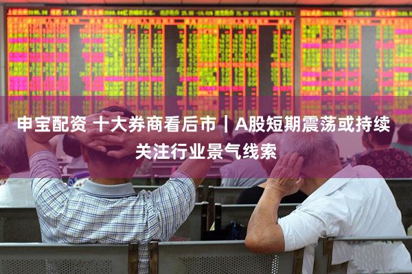申宝配资 十大券商看后市｜A股短期震荡或持续 关注行业景气线索