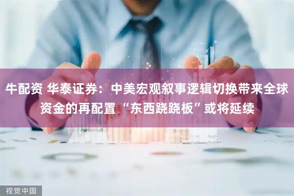 牛配资 华泰证券：中美宏观叙事逻辑切换带来全球资金的再配置 “东西跷跷板”或将延续