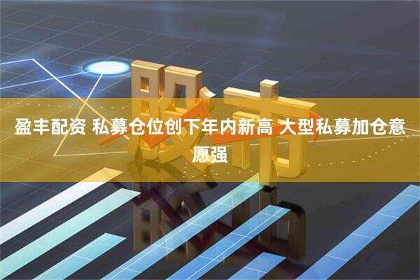 盈丰配资 私募仓位创下年内新高 大型私募加仓意愿强