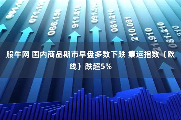 股牛网 国内商品期市早盘多数下跌 集运指数（欧线）跌超5%