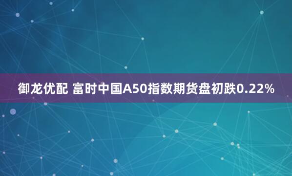 御龙优配 富时中国A50指数期货盘初跌0.22%