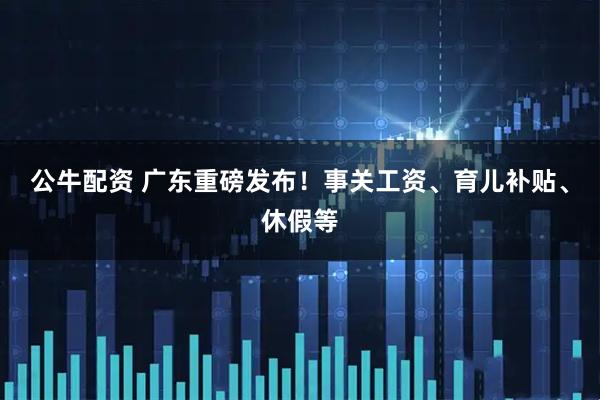 公牛配资 广东重磅发布！事关工资、育儿补贴、休假等