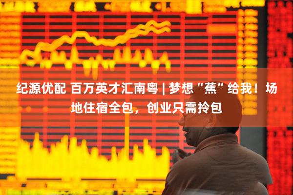 纪源优配 百万英才汇南粤 | 梦想“蕉”给我！场地住宿全包，创业只需拎包