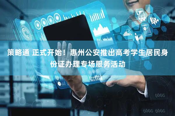策略通 正式开始！惠州公安推出高考学生居民身份证办理专场服务活动