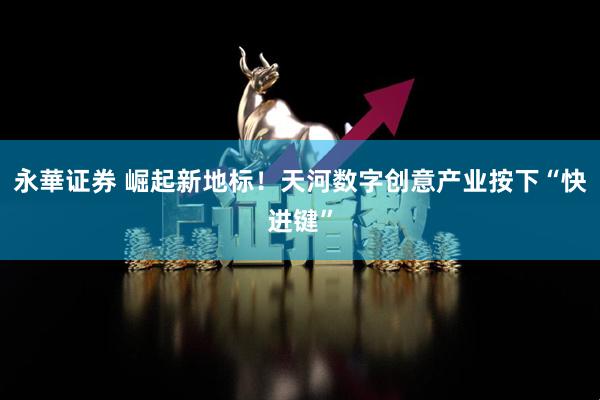 永華证券 崛起新地标！天河数字创意产业按下“快进键”