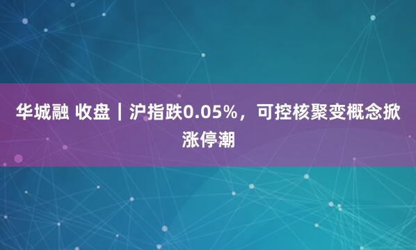 华城融 收盘｜沪指跌0.05%，可控核聚变概念掀涨停潮