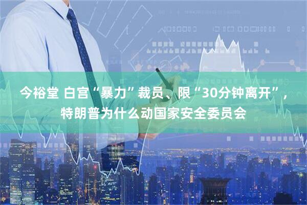 今裕堂 白宫“暴力”裁员、限“30分钟离开”，特朗普为什么动国家安全委员会
