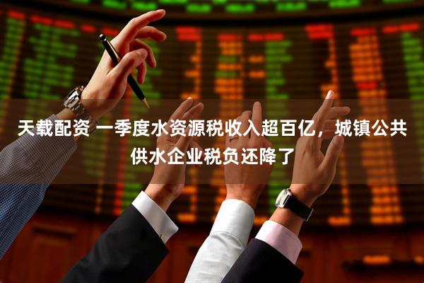 天载配资 一季度水资源税收入超百亿，城镇公共供水企业税负还降了