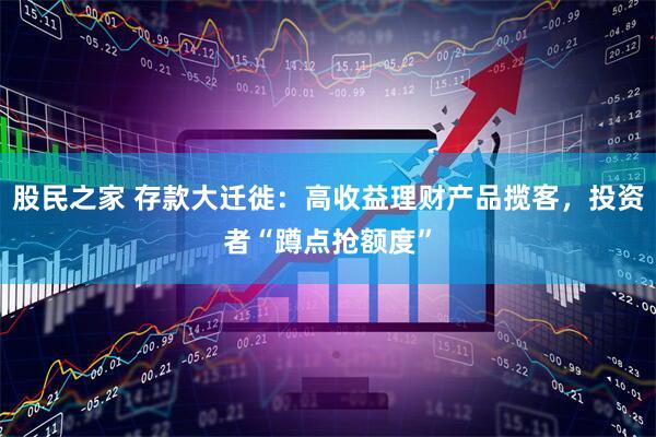 股民之家 存款大迁徙：高收益理财产品揽客，投资者“蹲点抢额度”