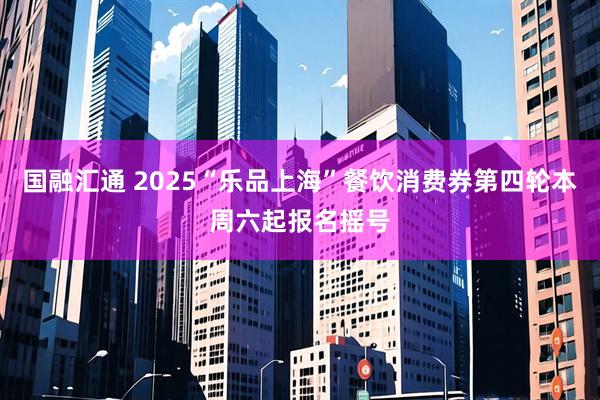 国融汇通 2025“乐品上海”餐饮消费券第四轮本周六起报名摇号