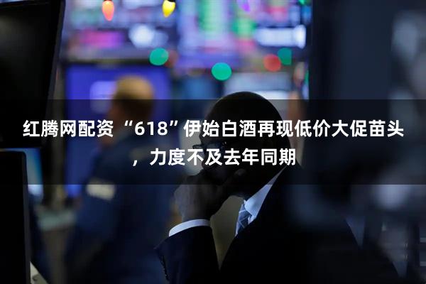 红腾网配资 “618”伊始白酒再现低价大促苗头，力度不及去年同期