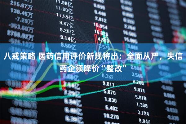 八戒策略 医药信用评价新规将出：全面从严，失信药企须降价“整改”