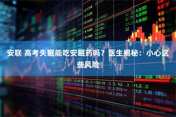 安联 高考失眠能吃安眠药吗？医生揭秘：小心这些风险