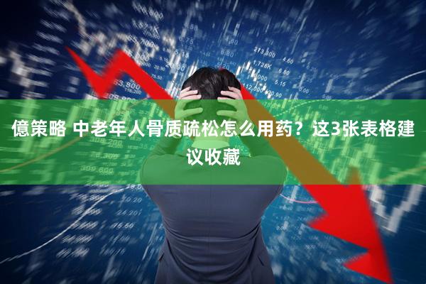 億策略 中老年人骨质疏松怎么用药？这3张表格建议收藏