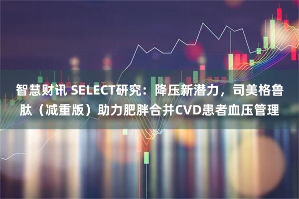 智慧财讯 SELECT研究：降压新潜力，司美格鲁肽（减重版）助力肥胖合并CVD患者血压管理