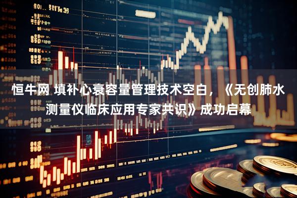 恒牛网 填补心衰容量管理技术空白，《无创肺水测量仪临床应用专家共识》成功启幕
