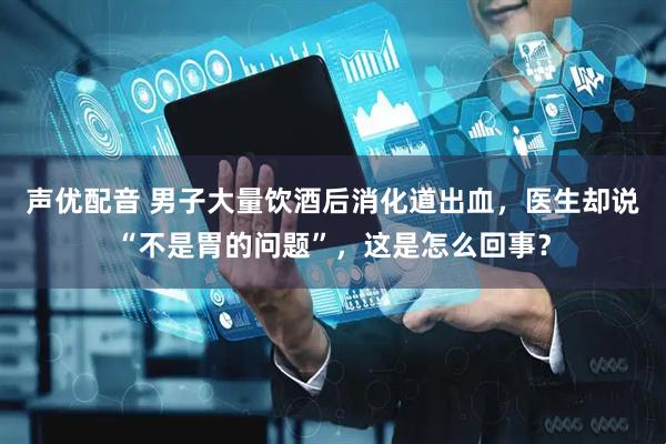 声优配音 男子大量饮酒后消化道出血，医生却说“不是胃的问题”，这是怎么回事？