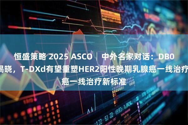 恒盛策略 2025 ASCO│中外名家对话：DB09研究揭晓，T-DXd有望重塑HER2阳性晚期乳腺癌一线治疗新标准