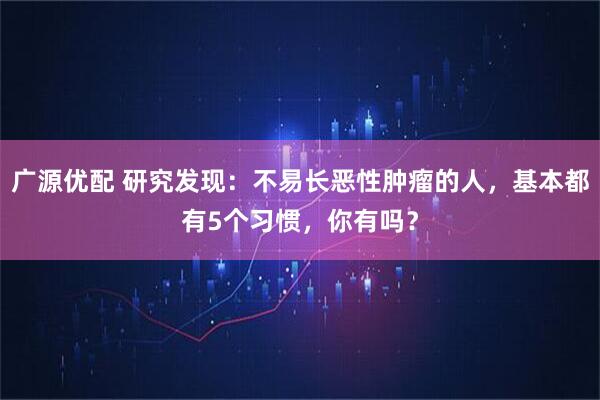 广源优配 研究发现：不易长恶性肿瘤的人，基本都有5个习惯，你有吗？
