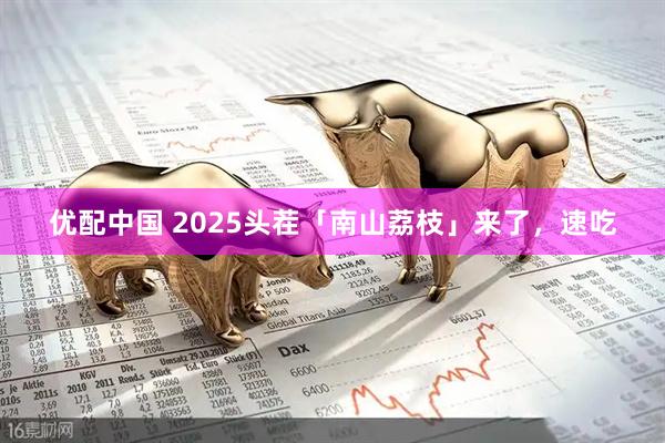 优配中国 2025头茬「南山荔枝」来了，速吃
