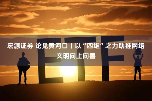 宏源证券 论见黄河口丨以“四维”之力助推网络文明向上向善