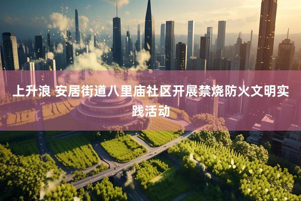上升浪 安居街道八里庙社区开展禁烧防火文明实践活动