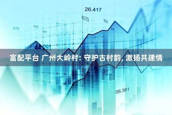 富配平台 广州大岭村: 守护古村韵, 激扬共建情