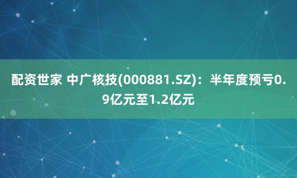 配资世家 中广核技(000881.SZ)：半年度预亏0.9亿元至1.2亿元