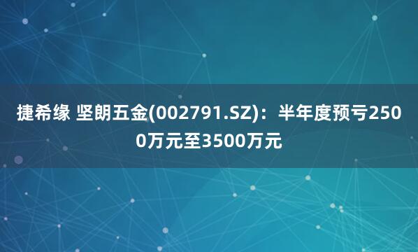 捷希缘 坚朗五金(002791.SZ)：半年度预亏2500万元至3500万元