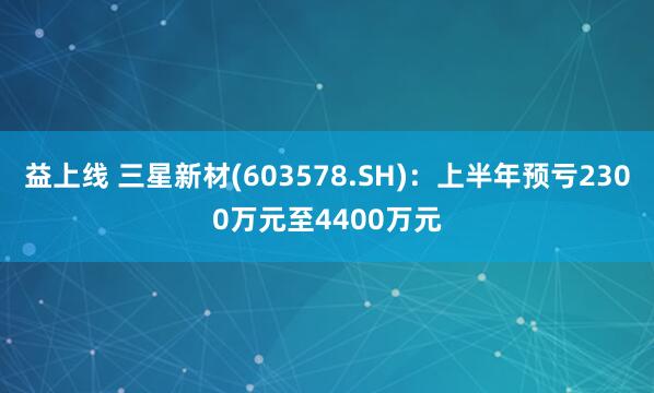 益上线 三星新材(603578.SH)：上半年预亏2300万元至4400万元