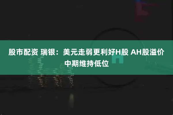 股市配资 瑞银：美元走弱更利好H股 AH股溢价中期维持低位