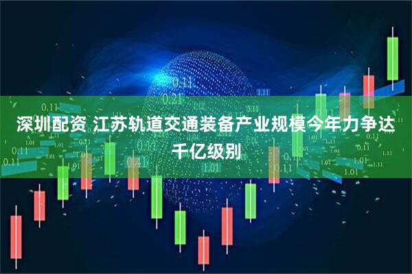 深圳配资 江苏轨道交通装备产业规模今年力争达千亿级别