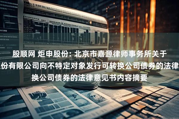股顺网 炬申股份: 北京市嘉源律师事务所关于炬申物流集团股份有限公司向不特定对象发行可转换公司债券的法律意见书内容摘要