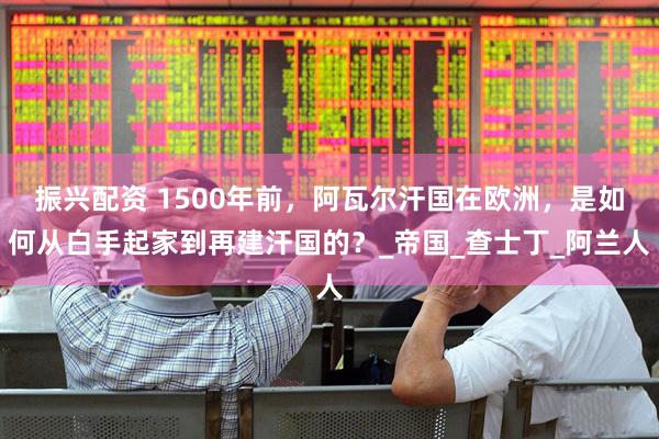 振兴配资 1500年前，阿瓦尔汗国在欧洲，是如何从白手起家到再建汗国的？_帝国_查士丁_阿兰人