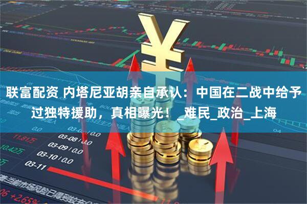 联富配资 内塔尼亚胡亲自承认：中国在二战中给予过独特援助，真相曝光！_难民_政治_上海
