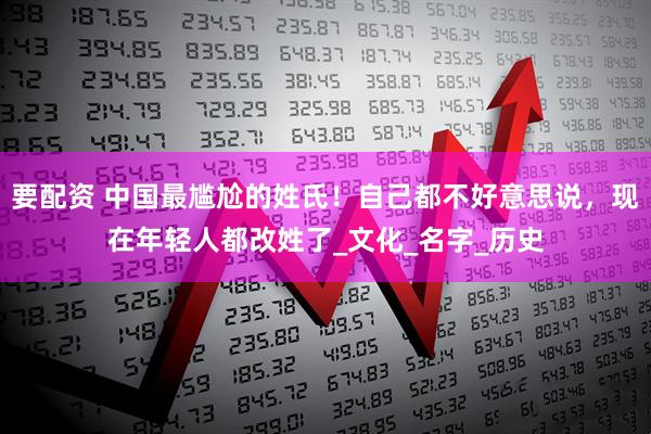 要配资 中国最尴尬的姓氏！自己都不好意思说，现在年轻人都改姓了_文化_名字_历史