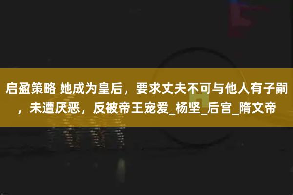 启盈策略 她成为皇后，要求丈夫不可与他人有子嗣，未遭厌恶，反被帝王宠爱_杨坚_后宫_隋文帝