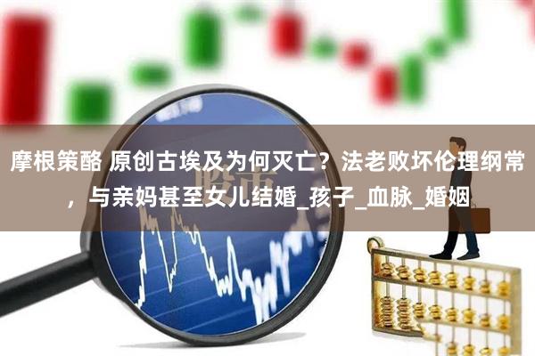 摩根策酪 原创古埃及为何灭亡？法老败坏伦理纲常，与亲妈甚至女儿结婚_孩子_血脉_婚姻