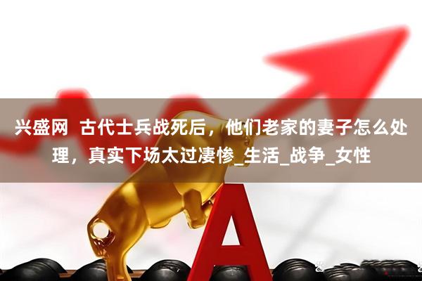 兴盛网  古代士兵战死后，他们老家的妻子怎么处理，真实下场太过凄惨_生活_战争_女性