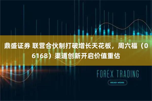 鼎盛证券 联营合伙制打破增长天花板，周六福（06168）渠道创新开启价值重估