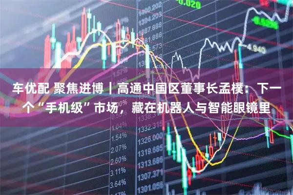 车优配 聚焦进博｜高通中国区董事长孟樸：下一个“手机级”市场，藏在机器人与智能眼镜里