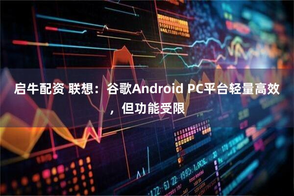 启牛配资 联想:谷歌Android PC平台轻量高效,但功能受限