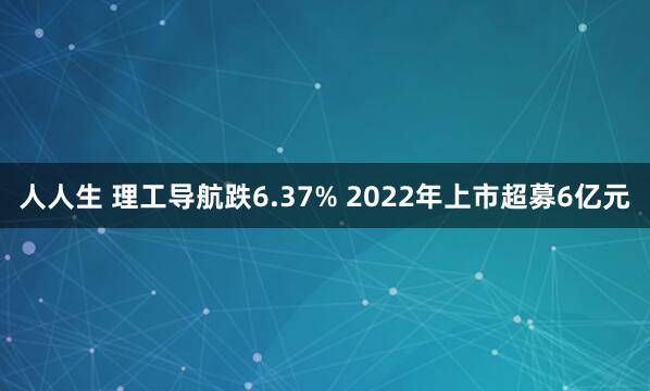 人人生 理工导航跌6.37% 2022年上市超募6亿元