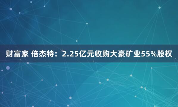 财富家 倍杰特：2.25亿元收购大豪矿业55%股权