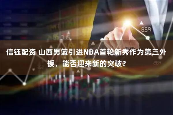 信钰配资 山西男篮引进NBA首轮新秀作为第三外援，能否迎来新的突破？