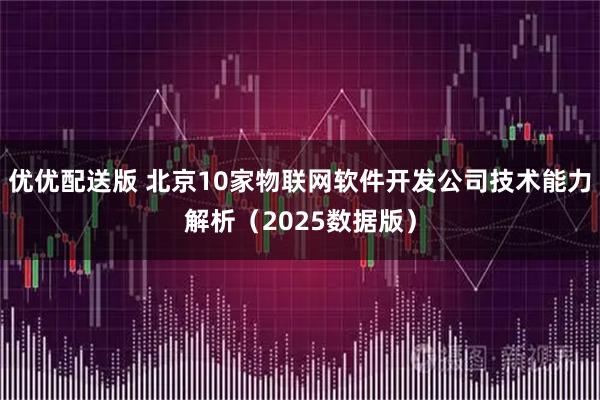 优优配送版 北京10家物联网软件开发公司技术能力解析（2025数据版）