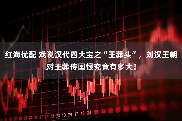 红海优配 戏说汉代四大宝之“王莽头”，刘汉王朝对王莽传国恨究竟有多大！