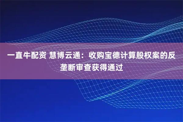 一直牛配资 慧博云通：收购宝德计算股权案的反垄断审查获得通过