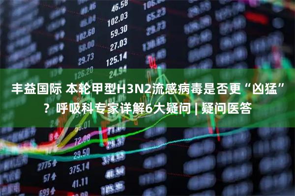 丰益国际 本轮甲型H3N2流感病毒是否更“凶猛”？呼吸科专家详解6大疑问 | 疑问医答