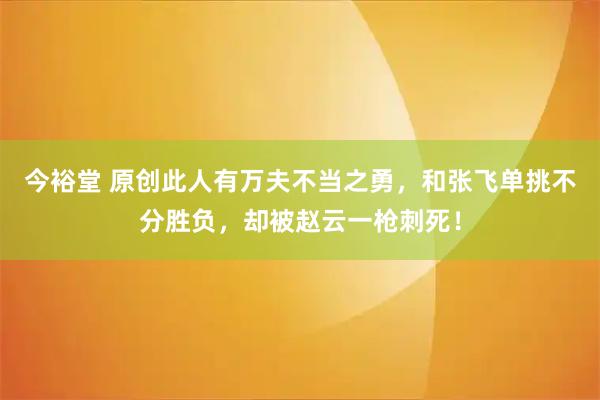 今裕堂 原创此人有万夫不当之勇，和张飞单挑不分胜负，却被赵云一枪刺死！
